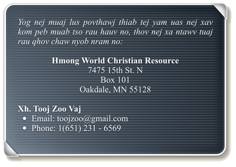 Yog nej muaj lus povthawj thiab tej yam uas nej xav kom peb muab tso rau hauv no, thov nej xa ntawv tuaj rau qhov chaw nyob nram no:  Hmong World Christian Resource  7475 15th St. N Box 101 Oakdale, MN 55128  Xh. Tooj Zoo Vaj •	Email: toojzoo@gmail.com •	Phone: 1(651) 231 - 6569