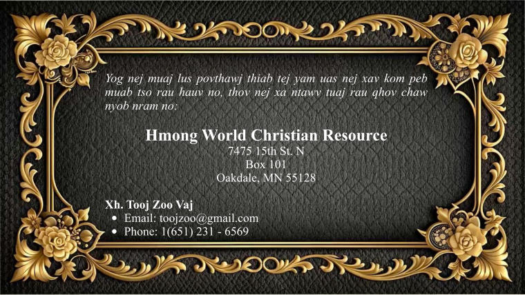 Yog nej muaj lus povthawj thiab tej yam uas nej xav kom peb muab tso rau hauv no, thov nej xa ntawv tuaj rau qhov chaw nyob nram no:  Hmong World Christian Resource  7475 15th St. N Box 101 Oakdale, MN 55128  Xh. Tooj Zoo Vaj •	Email: toojzoo@gmail.com •	Phone: 1(651) 231 - 6569