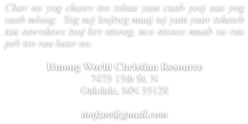 Chav no yog chawv tso txhua yam cuab yeej uas yog suab mloog.  Yog nej leejtwg muaj tej yam yuav txhawb tau sawvdaws txoj kev ntseeg, nco ntsoov muab xa rau peb tso rau hauv no.  Hmong World Christian Resource  7475 15th St. N Oakdale, MN 55128  toojzoo@gmail.com