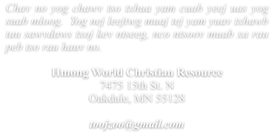 Chav no yog chawv tso txhua yam cuab yeej uas yog suab mloog.  Yog nej leejtwg muaj tej yam yuav txhawb tau sawvdaws txoj kev ntseeg, nco ntsoov muab xa rau peb tso rau hauv no.  Hmong World Christian Resource  7475 15th St. N Oakdale, MN 55128  toojzoo@gmail.com
