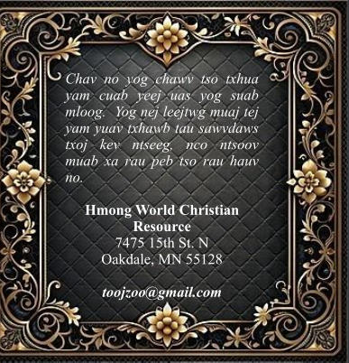 Chav no yog chawv tso txhua yam cuab yeej uas yog suab mloog.  Yog nej leejtwg muaj tej yam yuav txhawb tau sawvdaws txoj kev ntseeg, nco ntsoov muab xa rau peb tso rau hauv no.  Hmong World Christian Resource  7475 15th St. N Oakdale, MN 55128  toojzoo@gmail.com