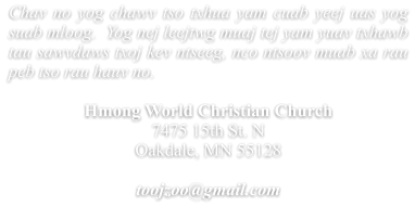 Chav no yog chawv tso txhua yam cuab yeej uas yog suab mloog.  Yog nej leejtwg muaj tej yam yuav txhawb tau sawvdaws txoj kev ntseeg, nco ntsoov muab xa rau peb tso rau hauv no.  Hmong World Christian Church 7475 15th St. N Oakdale, MN 55128  toojzoo@gmail.com