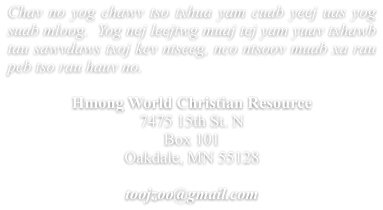 Chav no yog chawv tso txhua yam cuab yeej uas yog suab mloog.  Yog nej leejtwg muaj tej yam yuav txhawb tau sawvdaws txoj kev ntseeg, nco ntsoov muab xa rau peb tso rau hauv no.  Hmong World Christian Resource  7475 15th St. N Box 101 Oakdale, MN 55128  toojzoo@gmail.com