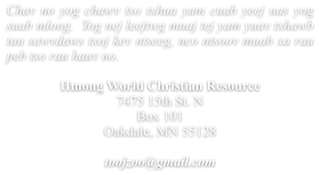 Chav no yog chawv tso txhua yam cuab yeej uas yog suab mloog.  Yog nej leejtwg muaj tej yam yuav txhawb tau sawvdaws txoj kev ntseeg, nco ntsoov muab xa rau peb tso rau hauv no.  Hmong World Christian Resource  7475 15th St. N Box 101 Oakdale, MN 55128  toojzoo@gmail.com