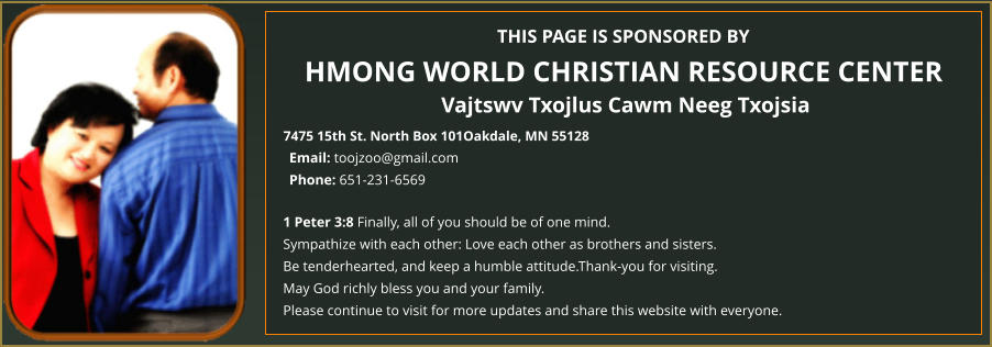 THIS PAGE IS SPONSORED BY HMONG WORLD CHRISTIAN RESOURCE CENTER Vajtswv Txojlus Cawm Neeg Txojsia 7475 15th St. North Box 101Oakdale, MN 55128 1 Peter 3:8 Finally, all of you should be of one mind.  Sympathize with each other: Love each other as brothers and sisters.  Be tenderhearted, and keep a humble attitude.Thank-you for visiting.  May God richly bless you and your family.  Please continue to visit for more updates and share this website with everyone. Email: toojzoo@gmail.com Phone: 651-231-6569